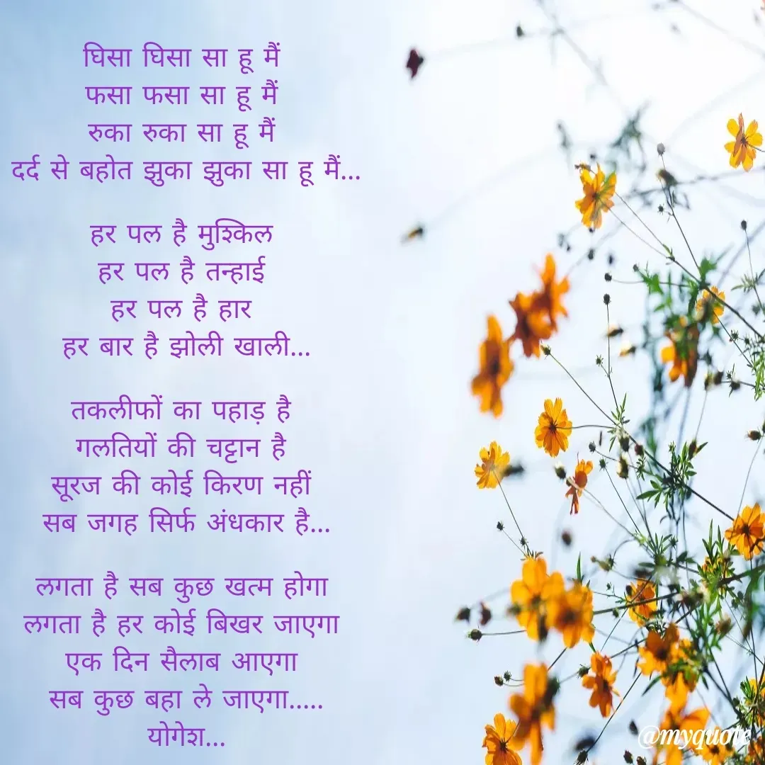 Quote by Yogesh Dadkar - घिसा घिसा सा हू मैं 
फसा फसा सा हू मैं 
रुका रुका सा हू मैं 
दर्द से बहोत झुका झुका सा हू मैं...

हर पल है मुश्किल 
हर पल है तन्हाई 
हर पल है हार 
हर बार है झोली खाली...

तकलीफों का पहाड़ है 
गलतियों की चट्टान है 
सूरज की कोई किरण नहीं 
सब जगह सिर्फ अंधकार है...

लगता है सब कुछ खत्म होगा 
लगता है हर कोई बिखर जाएगा 
एक दिन सैलाब आएगा 
सब कुछ बहा ले जाएगा.....
योगेश... - Made using Quotes Creator App, Post Maker App