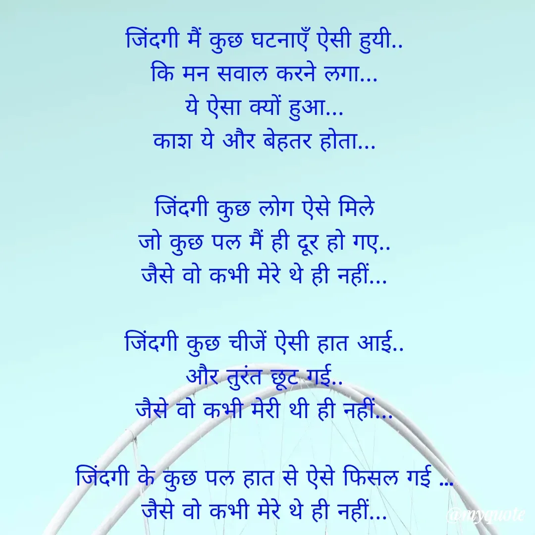 Quote by Yogesh Dadkar - जिंदगी मैं कुछ घटनाएँ ऐसी हुयी..
कि मन सवाल करने लगा...
ये ऐसा क्यों हुआ...
काश ये और बेहतर होता...

जिंदगी कुछ लोग ऐसे मिले
जो कुछ पल मैं ही दूर हो गए..
जैसे वो कभी मेरे थे ही नहीं...

जिंदगी कुछ चीजें ऐसी हात आई..
और तुरंत छूट गई..
जैसे वो कभी मेरी थी ही नहीं...

जिंदगी के कुछ पल हात से ऐसे फिसल गई ...
जैसे वो कभी मेरे थे ही नहीं...

 - Made using Quotes Creator App, Post Maker App