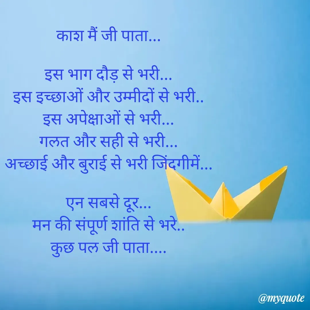 Quote by Yogesh Dadkar - काश मैं जी पाता...

इस भाग दौड़ से भरी...
इस इच्छाओं और उम्मीदों से भरी..
इस अपेक्षाओं से भरी...
गलत और सही से भरी...
अच्छाई और बुराई से भरी जिंदगीमें...

एन सबसे दूर...
मन की संपूर्ण शांति से भरे..
कुछ पल जी पाता.... - Made using Quotes Creator App, Post Maker App