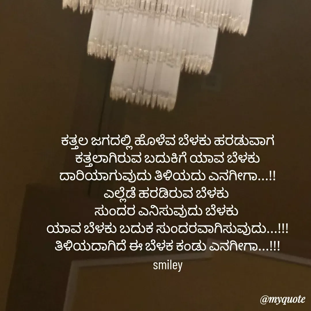 Quote by Navee nav - ಕತ್ತಲ ಜಗದಲ್ಲಿ ಹೊಳೆವ ಬೆಳಕು ಹರಡುವಾಗ ಕತ್ತಲಾಗಿರುವ ಬದುಕಿಗೆ ಯಾವ ಬೆಳಕು ದಾರಿಯಾಗುವುದು ತಿಳಿಯದು ಎನಗೀಗಾ...!!
ಎಲ್ಲೆಡೆ ಹರಡಿರುವ ಬೆಳಕು 
ಸುಂದರ ಎನಿಸುವುದು ಬೆಳಕು 
ಯಾವ ಬೆಳಕು ಬದುಕ ಸುಂದರವಾಗಿಸುವುದು...!!! ತಿಳಿಯದಾಗಿದೆ ಈ ಬೆಳಕ ಕಂಡು ಎನಗೀಗಾ...!!!
smiley - Made using Quotes Creator App, Post Maker App
