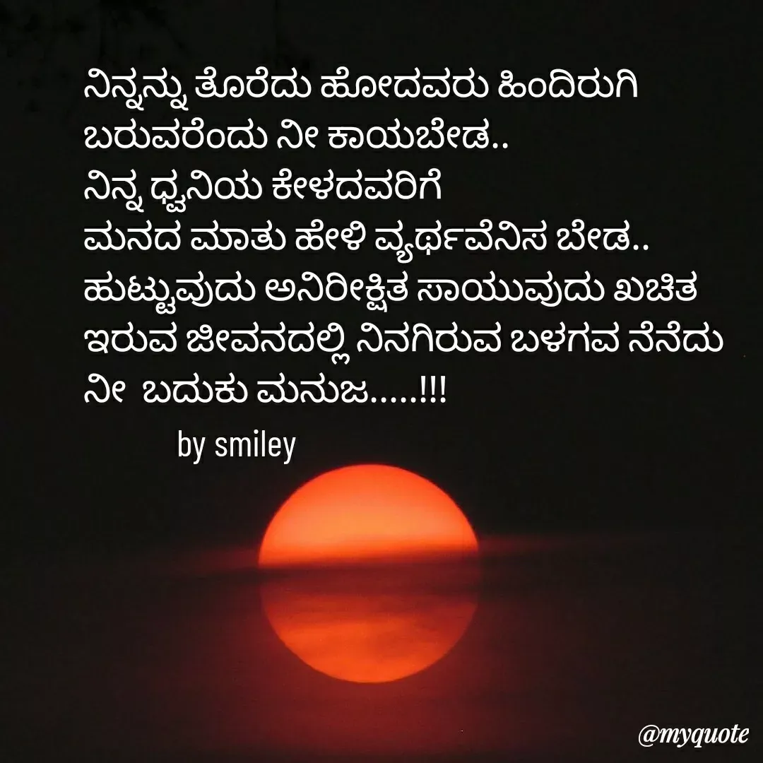Quote by Navee nav - ನಿನ್ನನ್ನು ತೊರೆದು ಹೋದವರು ಹಿಂದಿರುಗಿ ಬರುವರೆಂದು ನೀ ಕಾಯಬೇಡ..
ನಿನ್ನ ಧ್ವನಿಯ ಕೇಳದವರಿಗೆ
ಮನದ ಮಾತು ಹೇಳಿ ವ್ಯರ್ಥವೆನಿಸ ಬೇಡ..
ಹುಟ್ಟುವುದು ಅನಿರೀಕ್ಷಿತ ಸಾಯುವುದು ಖಚಿತ
ಇರುವ ಜೀವನದಲ್ಲಿ ನಿನಗಿರುವ ಬಳಗವ ನೆನೆದು 
ನೀ  ಬದುಕು ಮನುಜ.....!!!
            by smiley  - Made using Quotes Creator App, Post Maker App
