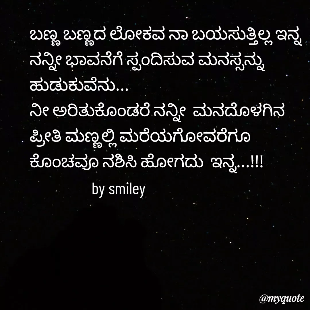 Quote by Navee nav - ಬಣ್ಣ ಬಣ್ಣದ ಲೋಕವ ನಾ ಬಯಸುತ್ತಿಲ್ಲ ಇನ್ನ
ನನ್ನೀ ಭಾವನೆಗೆ ಸ್ಪಂದಿಸುವ ಮನಸ್ಸನ್ನು ಹುಡುಕುವೆನು...
ನೀ ಅರಿತುಕೊಂಡರೆ ನನ್ನೀ  ಮನದೊಳಗಿನ 
ಪ್ರೀತಿ ಮಣ್ಣಲ್ಲಿ ಮರೆಯಗೋವರೆಗೂ  ಕೊಂಚವೂ ನಶಿಸಿ ಹೋಗದು  ಇನ್ನ...!!!
                  by smiley  - Made using Quotes Creator App, Post Maker App