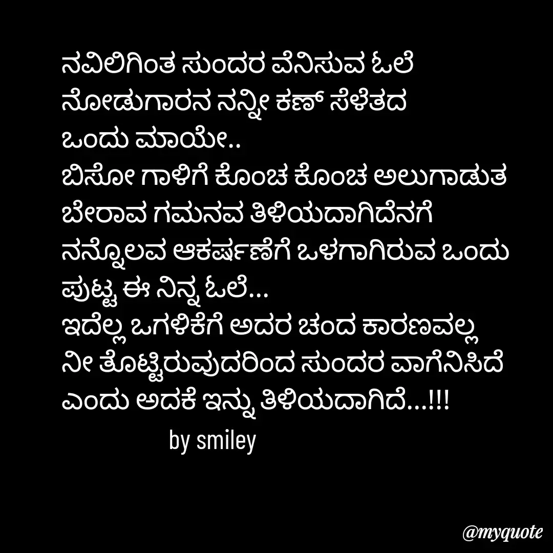 Quote by Navee nav - ನವಿಲಿಗಿಂತ ಸುಂದರ ವೆನಿಸುವ ಓಲೆ
ನೋಡುಗಾರನ ನನ್ನೀ ಕಣ್ ಸೆಳೆತದ 
ಒಂದು ಮಾಯೇ..
ಬಿಸೋ ಗಾಳಿಗೆ ಕೊಂಚ ಕೊಂಚ ಅಲುಗಾಡುತ ಬೇರಾವ ಗಮನವ ತಿಳಿಯದಾಗಿದೆನಗೆ
ನನ್ನೊಲವ ಆಕರ್ಷಣೆಗೆ ಒಳಗಾಗಿರುವ ಒಂದು 
ಪುಟ್ಟ ಈ ನಿನ್ನ ಓಲೆ...
ಇದೆಲ್ಲ ಒಗಳಿಕೆಗೆ ಅದರ ಚಂದ ಕಾರಣವಲ್ಲ
ನೀ ತೊಟ್ಟಿರುವುದರಿಂದ ಸುಂದರ ವಾಗೆನಿಸಿದೆ 
ಎಂದು ಅದಕೆ ಇನ್ನು ತಿಳಿಯದಾಗಿದೆ...!!!
                   by smiley  - Made using Quotes Creator App, Post Maker App