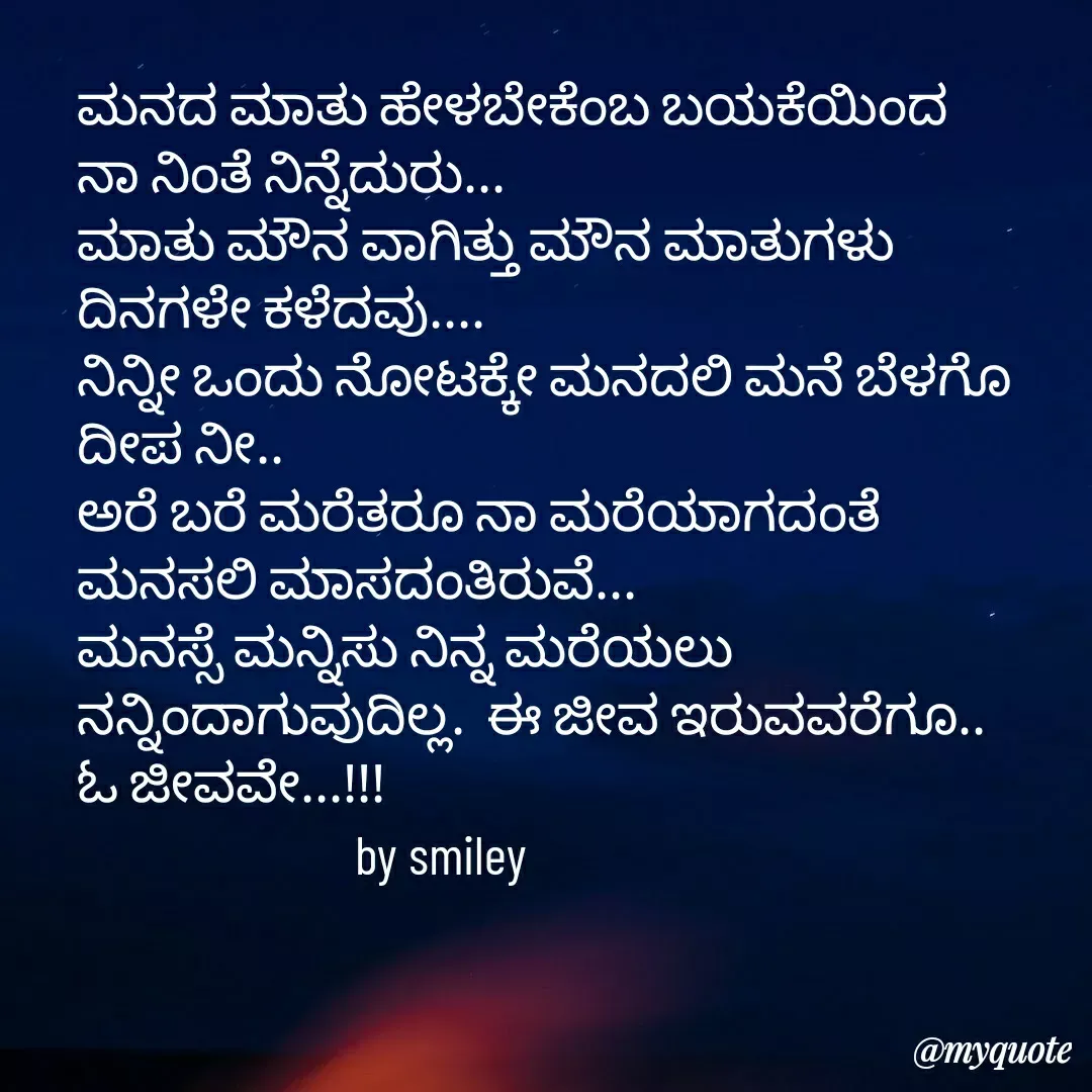 Quote by Navee nav - ಮನದ ಮಾತು ಹೇಳಬೇಕೆಂಬ ಬಯಕೆಯಿಂದ 
ನಾ ನಿಂತೆ ನಿನ್ನೆದುರು...
ಮಾತು ಮೌನ ವಾಗಿತ್ತು ಮೌನ ಮಾತುಗಳು
ದಿನಗಳೇ ಕಳೆದವು....
ನಿನ್ನೀ ಒಂದು ನೋಟಕ್ಕೇ ಮನದಲಿ ಮನೆ ಬೆಳಗೊ 
ದೀಪ ನೀ..
ಅರೆ ಬರೆ ಮರೆತರೂ ನಾ ಮರೆಯಾಗದಂತೆ 
ಮನಸಲಿ ಮಾಸದಂತಿರುವೆ...
ಮನಸ್ಸೆ ಮನ್ನಿಸು ನಿನ್ನ ಮರೆಯಲು 
ನನ್ನಿಂದಾಗುವುದಿಲ್ಲ.  ಈ ಜೀವ ಇರುವವರೆಗೂ.. 
ಓ ಜೀವವೇ...!!!
                         by smiley  - Made using Quotes Creator App, Post Maker App