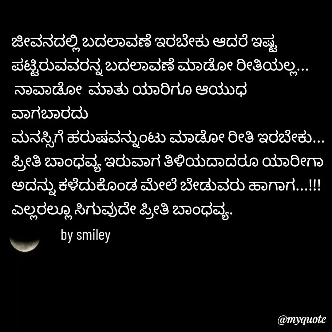 Quote by Navee nav - ಜೀವನದಲ್ಲಿ ಬದಲಾವಣೆ ಇರಬೇಕು ಆದರೆ ಇಷ್ಟ ಪಟ್ಟಿರುವವರನ್ನ ಬದಲಾವಣೆ ಮಾಡೋ ರೀತಿಯಲ್ಲ...
 ನಾವಾಡೋ  ಮಾತು ಯಾರಿಗೂ ಆಯುಧ ವಾಗಬಾರದು
ಮನಸ್ಸಿಗೆ ಹರುಷವನ್ನುಂಟು ಮಾಡೋ ರೀತಿ ಇರಬೇಕು...
ಪ್ರೀತಿ ಬಾಂಧವ್ಯ ಇರುವಾಗ ತಿಳಿಯದಾದರೂ ಯಾರೀಗಾ
ಅದನ್ನು ಕಳೆದುಕೊಂಡ ಮೇಲೆ ಬೇಡುವರು ಹಾಗಾಗ...!!!
ಎಲ್ಲರಲ್ಲೂ ಸಿಗುವುದೇ ಪ್ರೀತಿ ಬಾಂಧವ್ಯ.
                by smiley  - Made using Quotes Creator App, Post Maker App