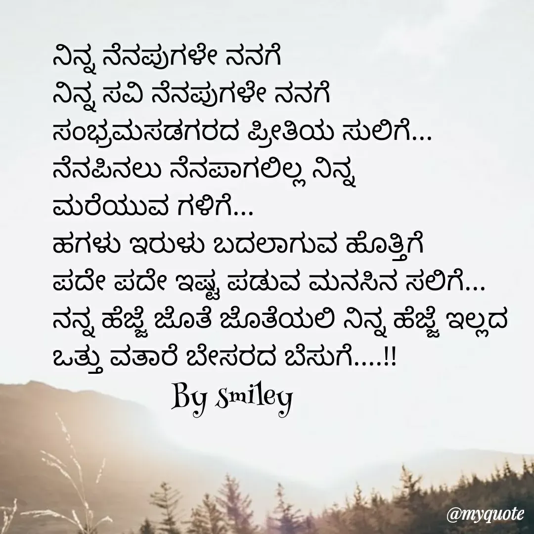 Quote by Navee nav - ನಿನ್ನ ನೆನಪುಗಳೇ ನನಗೆ
ನಿನ್ನ ಸವಿ ನೆನಪುಗಳೇ ನನಗೆ
ಸಂಭ್ರಮಸಡಗರದ ಪ್ರೀತಿಯ ಸುಲಿಗೆ...
ನೆನಪಿನಲು ನೆನಪಾಗಲಿಲ್ಲ ನಿನ್ನ 
ಮರೆಯುವ ಗಳಿಗೆ...
ಹಗಳು ಇರುಳು ಬದಲಾಗುವ ಹೊತ್ತಿಗೆ
ಪದೇ ಪದೇ ಇಷ್ಟ ಪಡುವ ಮನಸಿನ ಸಲಿಗೆ...
ನನ್ನ ಹೆಜ್ಜೆ ಜೊತೆ ಜೊತೆಯಲಿ ನಿನ್ನ ಹೆಜ್ಜೆ ಇಲ್ಲದ
ಒತ್ತು ವತಾರೆ ಬೇಸರದ ಬೆಸುಗೆ....!!
                By smiley  - Made using Quotes Creator App, Post Maker App