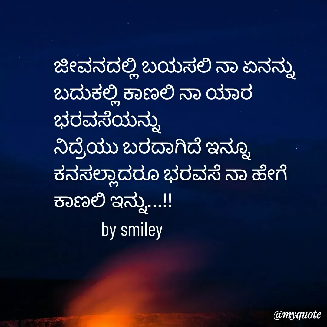 Quote by Navee nav - ಜೀವನದಲ್ಲಿ ಬಯಸಲಿ ನಾ ಏನನ್ನು
ಬದುಕಲ್ಲಿ ಕಾಣಲಿ ನಾ ಯಾರ ಭರವಸೆಯನ್ನು
ನಿದ್ರೆಯು ಬರದಾಗಿದೆ ಇನ್ನೂ
ಕನಸಲ್ಲಾದರೂ ಭರವಸೆ ನಾ ಹೇಗೆ 
ಕಾಣಲಿ ಇನ್ನು...!!
            by smiley  - Made using Quotes Creator App, Post Maker App
