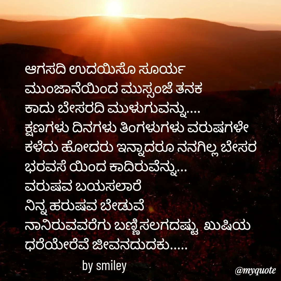 Quote by Navee nav - ಆಗಸದಿ ಉದಯಿಸೊ ಸೂರ್ಯ 
ಮುಂಜಾನೆಯಿಂದ ಮುಸ್ಸಂಜೆ ತನಕ 
ಕಾದು ಬೇಸರದಿ ಮುಳುಗುವನ್ನು....
ಕ್ಷಣಗಳು ದಿನಗಳು ತಿಂಗಳುಗಳು ವರುಷಗಳೇ 
ಕಳೆದು ಹೋದರು ಇನ್ನಾದರೂ ನನಗಿಲ್ಲ ಬೇಸರ ಭರವಸೆ ಯಿಂದ ಕಾದಿರುವೆನ್ನು...
ವರುಷವ ಬಯಸಲಾರೆ 
ನಿನ್ನ ಹರುಷವ ಬೇಡುವೆ 
ನಾನಿರುವವರೆಗು ಬಣ್ಣಿಸಲಗದಷ್ಟು  ಖುಷಿಯ ಧರೆಯೇರೆವೆ ಜೀವನದುದಕು.....
                    by smiley - Made using Quotes Creator App, Post Maker App
