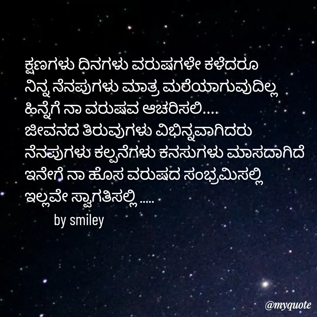 Quote by Navee nav - ಕ್ಷಣಗಳು ದಿನಗಳು ವರುಷಗಳೇ ಕಳೆದರೂ
ನಿನ್ನ ನೆನಪುಗಳು ಮಾತ್ರ ಮರೆಯಾಗುವುದಿಲ್ಲ
ಹಿನ್ನೆಗೆ ನಾ ವರುಷವ ಆಚರಿಸಲಿ....
ಜೀವನದ ತಿರುವುಗಳು ವಿಭಿನ್ನವಾಗಿದರು 
ನೆನಪುಗಳು ಕಲ್ಪನೆಗಳು ಕನಸುಗಳು ಮಾಸದಾಗಿದೆ ಇನೇಗೆ ನಾ ಹೊಸ ವರುಷದ ಸಂಭ್ರಮಿಸಲ್ಲಿ 
ಇಲ್ಲವೇ ಸ್ವಾಗತಿಸಲ್ಲಿ .....   
         by smiley  - Made using Quotes Creator App, Post Maker App