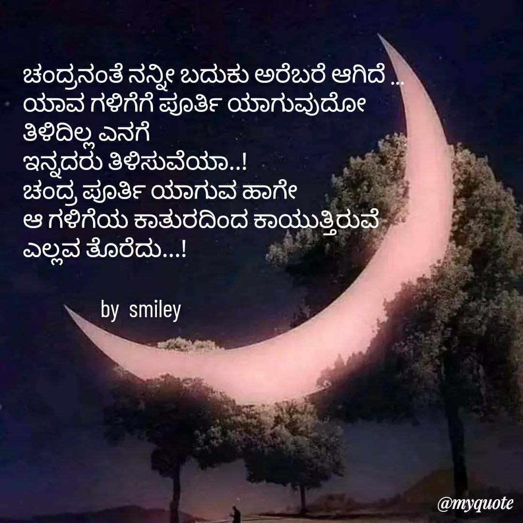 Quote by Navee nav - ಚಂದ್ರನಂತೆ ನನ್ನೀ ಬದುಕು ಅರೆಬರೆ ಆಗಿದೆ ...
ಯಾವ ಗಳಿಗೆಗೆ ಪೂರ್ತಿ ಯಾಗುವುದೋ 
ತಿಳಿದಿಲ್ಲ ಎನಗೆ
ಇನ್ನದರು ತಿಳಿಸುವೆಯಾ..!
ಚಂದ್ರ ಪೂರ್ತಿ ಯಾಗುವ ಹಾಗೇ 
ಆ ಗಳಿಗೆಯ ಕಾತುರದಿಂದ ಕಾಯುತ್ತಿರುವೆ 
ಎಲ್ಲವ ತೊರೆದು...!

                by  smiley  - Made using Quotes Creator App, Post Maker App