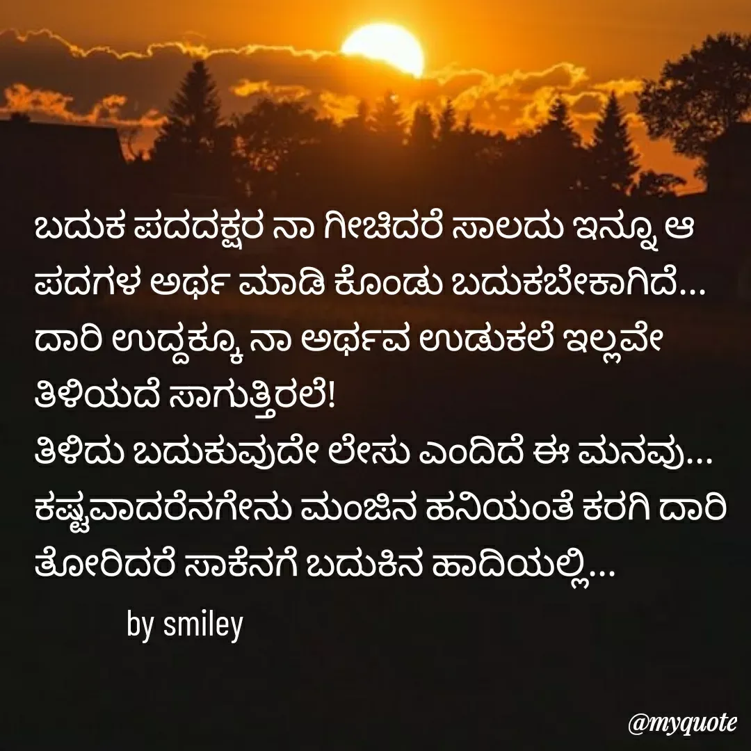 Quote by Navee nav - ಬದುಕ ಪದದಕ್ಷರ ನಾ ಗೀಚಿದರೆ ಸಾಲದು ಇನ್ನೂ ಆ ಪದಗಳ ಅರ್ಥ ಮಾಡಿ ಕೊಂಡು ಬದುಕಬೇಕಾಗಿದೆ...
ದಾರಿ ಉದ್ದಕ್ಕೂ ನಾ ಅರ್ಥವ ಉಡುಕಲೆ ಇಲ್ಲವೇ ತಿಳಿಯದೆ ಸಾಗುತ್ತಿರಲೆ!
ತಿಳಿದು ಬದುಕುವುದೇ ಲೇಸು ಎಂದಿದೆ ಈ ಮನವು...
ಕಷ್ಟವಾದರೆನಗೇನು ಮಂಜಿನ ಹನಿಯಂತೆ ಕರಗಿ ದಾರಿ ತೋರಿದರೆ ಸಾಕೆನಗೆ ಬದುಕಿನ ಹಾದಿಯಲ್ಲಿ...
            by smiley  - Made using Quotes Creator App, Post Maker App
