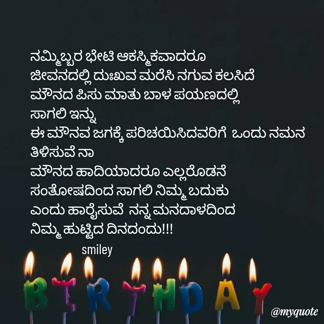 Quote by Navee nav - ನಮ್ಮಿಬ್ಬರ ಭೇಟಿ ಆಕಸ್ಮಿಕವಾದರೂ
ಜೀವನದಲ್ಲಿ ದುಃಖವ ಮರೆಸಿ ನಗುವ ಕಲಸಿದೆ
ಮೌನದ ಪಿಸು ಮಾತು ಬಾಳ ಪಯಣದಲ್ಲಿ 
ಸಾಗಲಿ ಇನ್ನು
ಈ ಮೌನವ ಜಗಕ್ಕೆ ಪರಿಚಯಿಸಿದವರಿಗೆ  ಒಂದು ನಮನ ತಿಳಿಸುವೆ ನಾ
ಮೌನದ ಹಾದಿಯಾದರೂ ಎಲ್ಲರೊಡನೆ
ಸಂತೋಷದಿಂದ ಸಾಗಲಿ ನಿಮ್ಮ ಬದುಕು
ಎಂದು ಹಾರೈಸುವೆ  ನನ್ನ ಮನದಾಳದಿಂದ
ನಿಮ್ಮ ಹುಟ್ಟಿದ ದಿನದಂದು!!!
                   smiley  - Made using Quotes Creator App, Post Maker App