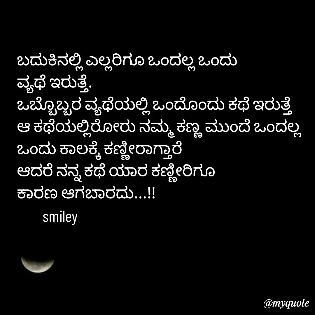 Quote by Navee nav - ಬದುಕಿನಲ್ಲಿ ಎಲ್ಲರಿಗೂ ಒಂದಲ್ಲ ಒಂದು 
ವ್ಯಥೆ ಇರುತ್ತೆ.
ಒಬ್ಬೊಬ್ಬರ ವ್ಯಥೆಯಲ್ಲಿ ಒಂದೊಂದು ಕಥೆ ಇರುತ್ತೆ
ಆ ಕಥೆಯಲ್ಲಿರೋರು ನಮ್ಮ ಕಣ್ಣ ಮುಂದೆ ಒಂದಲ್ಲ ಒಂದು ಕಾಲಕ್ಕೆ ಕಣ್ಣೀರಾಗ್ತಾರೆ
ಆದರೆ ನನ್ನ ಕಥೆ ಯಾರ ಕಣ್ಣೀರಿಗೂ 
ಕಾರಣ ಆಗಬಾರದು...!!
        smiley  - Made using Quotes Creator App, Post Maker App