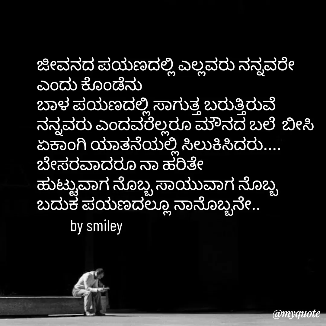 Quote by Navee nav - ಜೀವನದ ಪಯಣದಲ್ಲಿ ಎಲ್ಲವರು ನನ್ನವರೇ 
ಎಂದು ಕೊಂಡೆನು 
ಬಾಳ ಪಯಣದಲ್ಲಿ ಸಾಗುತ್ತ ಬರುತ್ತಿರುವೆ 
ನನ್ನವರು ಎಂದವರೆಲ್ಲರೂ ಮೌನದ ಬಲೆ  ಬೀಸಿ ಏಕಾಂಗಿ ಯಾತನೆಯಲ್ಲಿ ಸಿಲುಕಿಸಿದರು....
ಬೇಸರವಾದರೂ ನಾ ಹರಿತೇ
ಹುಟ್ಟುವಾಗ ನೊಬ್ಬ ಸಾಯುವಾಗ ನೊಬ್ಬ
ಬದುಕ ಪಯಣದಲ್ಲೂ ನಾನೊಬ್ಬನೇ..
          by smiley  - Made using Quotes Creator App, Post Maker App