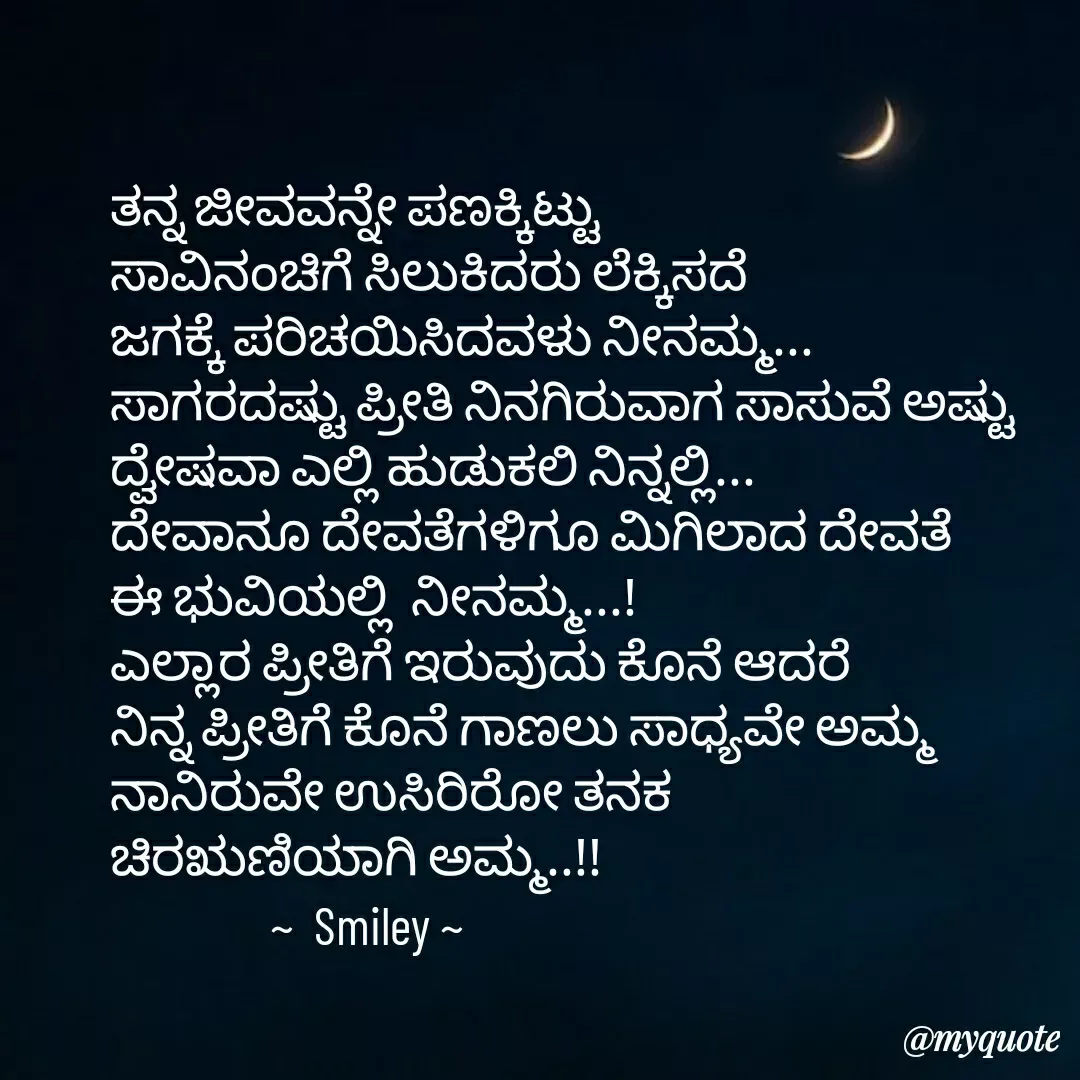 Quote by Navee nav - ತನ್ನ ಜೀವವನ್ನೇ ಪಣಕ್ಕಿಟ್ಟು
ಸಾವಿನಂಚಿಗೆ ಸಿಲುಕಿದರು ಲೆಕ್ಕಿಸದೆ
ಜಗಕ್ಕೆ ಪರಿಚಯಿಸಿದವಳು ನೀನಮ್ಮ...
ಸಾಗರದಷ್ಟು ಪ್ರೀತಿ ನಿನಗಿರುವಾಗ ಸಾಸುವೆ ಅಷ್ಟು ದ್ವೇಷವಾ ಎಲ್ಲಿ ಹುಡುಕಲಿ ನಿನ್ನಲ್ಲಿ...
ದೇವಾನೂ ದೇವತೆಗಳಿಗೂ ಮಿಗಿಲಾದ ದೇವತೆ 
ಈ ಭುವಿಯಲ್ಲಿ  ನೀನಮ್ಮ...!
ಎಲ್ಲಾರ ಪ್ರೀತಿಗೆ ಇರುವುದು ಕೊನೆ ಆದರೆ 
ನಿನ್ನ ಪ್ರೀತಿಗೆ ಕೊನೆ ಗಾಣಲು ಸಾಧ್ಯವೇ ಅಮ್ಮ
ನಾನಿರುವೇ ಉಸಿರಿರೋ ತನಕ 
ಚಿರಋಣಿಯಾಗಿ ಅಮ್ಮ..!!
                ~  Smiley ~ - Made using Quotes Creator App, Post Maker App