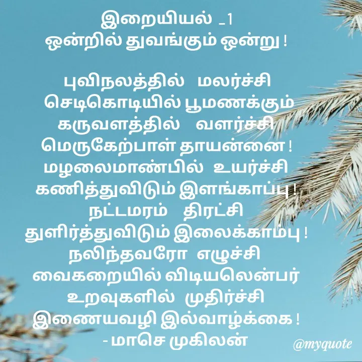 Quote by மாசெ முகிலன் - இறையியல்  _ 1
ஒன்றில் துவங்கும் ஒன்று !

 புவிநலத்தில்    மலர்ச்சி
   செடிகொடியில் பூமணக்கும் 
கருவளத்தில்     வளர்ச்சி
மெருகேற்பாள் தாயன்னை !
மழலைமாண்பில்   உயர்ச்சி
கணித்துவிடும் இளங்காப்பு !
நட்டமரம்     திரட்சி
துளிர்த்துவிடும் இலைக்காம்பு !
நலிந்தவரோ   எழுச்சி 
வைகறையில் விடியலென்பர்
உறவுகளில்   முதிர்ச்சி
இணையவழி இல்வாழ்க்கை !
      - மாசெ முகிலன்
 - Made using Quotes Creator App, Post Maker App