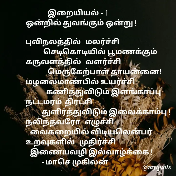 Quote by மாசெ முகிலன் -                இறையியல் -  1
ஒன்றில் துவங்கும் ஒன்று !

புவிநலத்தில்   மலர்ச்சி
            செடிகொடியில் பூமணக்கும்
கருவளத்தில்   வளர்ச்சி
               மெருகேற்பாள் தாயன்னை!
மழலைமாண்பில் உயர்ச்சி
              கணித்துவிடும் இளங்காப்பு
நட்டமரம்  திரட்சி
           துளிர்த்துவிடும் இலைக்காம்பு !
நலிந்தவரோ   எழுச்சி
   வைகறையில் விடியலென்பர்
உறவுகளில்   முதிர்ச்சி
   இணையவழி இல்வாழ்க்கை !
           - மாசெ முகிலன் - Made using Quotes Creator App, Post Maker App