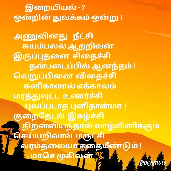 Quote by மாசெ முகிலன் -         இறையியல் - 2
ஒன்றின் துவக்கம் ஒன்று !

அணுவினது    நீட்சி
      சுயம்பல்ல ஆறறிவன்
இருப்புதனை  சிதைச்சி 
           தன்படைப்பில் ஆனந்தம் !
வெறுப்பினை  விதைச்சி
       கனிகாணல் எக்காலம்
மரத்துவுட்ட  உணர்ச்சி
        புலப்படாத புனிதான்மா  !
குறைதேடல்  இகழ்ச்சி
      திறன்வியந்தால் வாழ்வினிக்கும்
செய்யறிவால்  மருட்சி
     வரம்தலையா கதைமீண்டும் !
         - மாசெ முகிலன் - Made using Quotes Creator App, Post Maker App
