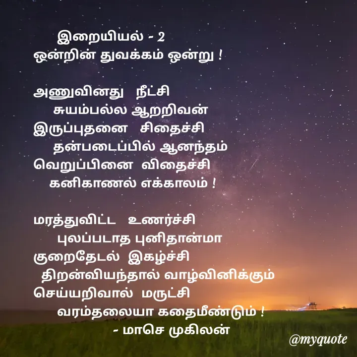 Quote by மாசெ முகிலன் -       இறையியல் - 2
ஒன்றின் துவக்கம் ஒன்று !

அணுவினது   நீட்சி
     சுயம்பல்ல ஆறறிவன்
இருப்புதனை   சிதைச்சி
     தன்படைப்பில் ஆனந்தம்
வெறுப்பினை  விதைச்சி
    கனிகாணல் எக்காலம் !

மரத்துவிட்ட   உணர்ச்சி
      புலப்படாத புனிதான்மா
குறைதேடல்  இகழ்ச்சி
  திறன்வியந்தால் வாழ்வினிக்கும்
செய்யறிவால்  மருட்சி
      வரம்தலையா கதைமீண்டும் !
                    - மாசெ முகிலன் - Made using Quotes Creator App, Post Maker App