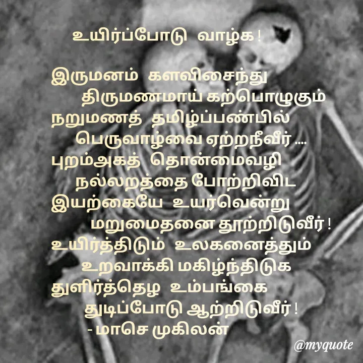 Quote by மாசெ முகிலன் -        உயிர்ப்போடு   வாழ்க !

இருமனம்   களவிசைந்து
          திருமணமாய் கற்பொழுகும்
நறுமணத்   தமிழ்ப்பண்பில்
        பெருவாழ்வை ஏற்றநீவீர் ....
புறம்அகத்   தொன்மைவழி
        நல்லறத்தை போற்றிவிட
இயற்கையே   உயர்வென்று
             மறுமைதனை தூற்றிடுவீர் !
உயிர்த்திடும்   உலகனைத்தும்
          உறவாக்கி மகிழ்ந்திடுக 
துளிர்த்தெழ   உம்பங்கை 
           துடிப்போடு ஆற்றிடுவீர் !
            - மாசெ முகிலன்


 - Made using Quotes Creator App, Post Maker App
