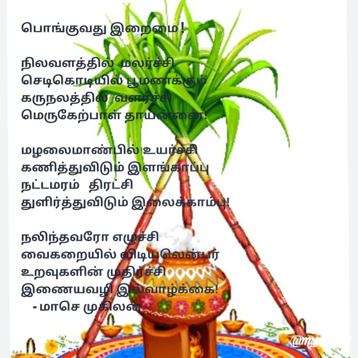 Quote by மாசெ முகிலன் - பொங்குவது இறைமை !

நிலவளத்தில்  மலர்ச்சி
செடிகொடியில் பூமணக்கும்
கருநலத்தில்  வளர்ச்சி
மெருகேற்பாள் தாயன்னை!

மழலைமாண்பில் உயர்ச்சி
கணித்துவிடும் இளங்காப்பு
நட்டமரம்   திரட்சி
துளிர்த்துவிடும் இலைக்காம்பு!

நலிந்தவரோ எழுச்சி
வைகறையில் விடியலென்பர்
உறவுகளின் முதிர்ச்சி
இணையவழி இல்வாழ்க்கை!
    - மாசெ முகிலன்
 - Made using Quotes Creator App, Post Maker App