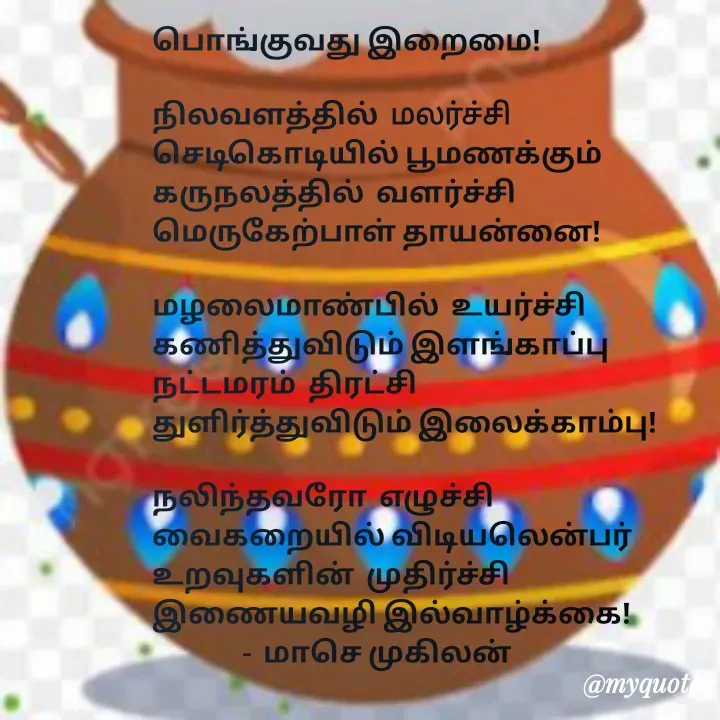 Quote by மாசெ முகிலன் - பொங்குவது இறைமை!

நிலவளத்தில்  மலர்ச்சி
செடிகொடியில் பூமணக்கும்
கருநலத்தில்  வளர்ச்சி
மெருகேற்பாள் தாயன்னை!

மழலைமாண்பில்  உயர்ச்சி
கணித்துவிடும் இளங்காப்பு
நட்டமரம்  திரட்சி
துளிர்த்துவிடும் இலைக்காம்பு!

நலிந்தவரோ  எழுச்சி
வைகறையில் விடியலென்பர்
உறவுகளின்  முதிர்ச்சி
இணையவழி இல்வாழ்க்கை!
               -  மாசெ முகிலன் - Made using Quotes Creator App, Post Maker App