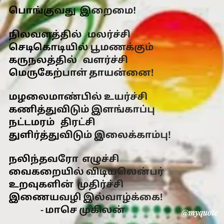 Quote by மாசெ முகிலன் - பொங்குவது  இறைமை!

நிலவளத்தில்   மலர்ச்சி
செடிகொடியில் பூமணக்கும்
கருநலத்தில்   வளர்ச்சி
மெருகேற்பாள் தாயன்னை!

மழலைமாண்பில் உயர்ச்சி
கணித்துவிடும் இளங்காப்பு
நட்டமரம்   திரட்சி
துளிர்த்துவிடும் இலைக்காம்பு!

நலிந்தவரோ  எழுச்சி
வைகறையில் விடியலென்பர்
உறவுகளின்  முதிர்ச்சி
இணையவழி இல்வாழ்க்கை!
                 - மாசெ முகிலன்



 - Made using Quotes Creator App, Post Maker App