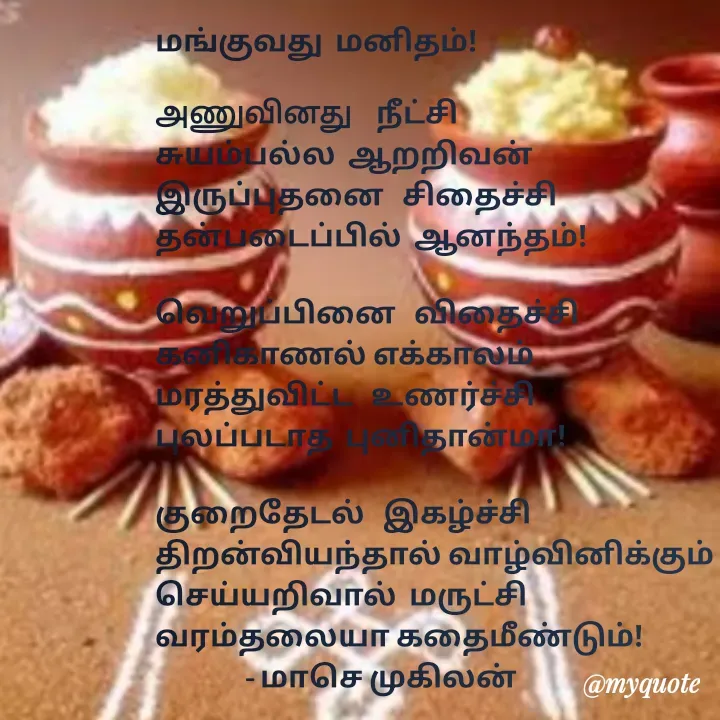 Quote by மாசெ முகிலன் - மங்குவது  மனிதம்!

அணுவினது    நீட்சி
சுயம்பல்ல  ஆறறிவன்
இருப்புதனை   சிதைச்சி
தன்படைப்பில்  ஆனந்தம்!

வெறுப்பினை   விதைச்சி
கனிகாணல் எக்காலம்
மரத்துவிட்ட   உணர்ச்சி
புலப்படாத  புனிதான்மா!

குறைதேடல்   இகழ்ச்சி
திறன்வியந்தால் வாழ்வினிக்கும்
செய்யறிவால்  மருட்சி
வரம்தலையா கதைமீண்டும்!
               - மாசெ முகிலன்

 - Made using Quotes Creator App, Post Maker App