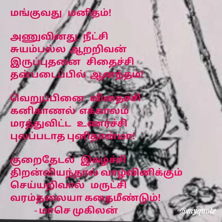 Quote by மாசெ முகிலன் - மங்குவது   மனிதம்!

அணுவினது   நீட்சி
சுயம்பல்ல  ஆறறிவன்
இருப்புதனை   சிதைச்சி
தன்படைப்பில்  ஆனந்தம்!

வெறுப்பினை   விதைச்சி
கனிகாணல்  எக்காலம்
மரத்துவிட்ட   உணர்ச்சி
புலப்படாத புனிதான்மா!

குறைதேடல்   இகழ்ச்சி
திறன்வியந்தால் வாழ்வினிக்கும்
செய்யறிவால்   மருட்சி
வரம்தலையா கதைமீண்டும்!
             - மாசெ முகிலன் - Made using Quotes Creator App, Post Maker App