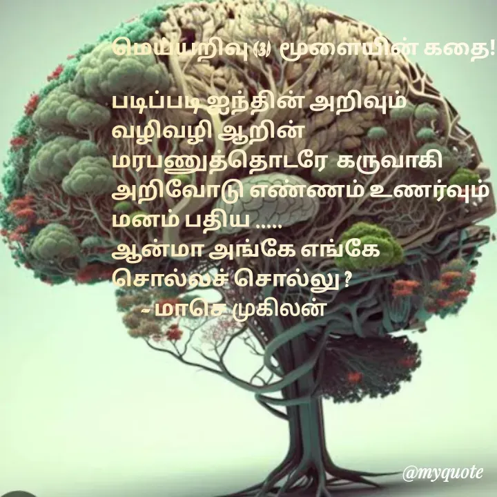 Quote by மாசெ முகிலன் - மெய்யறிவு (3)  மூளையின் கதை!

படிப்படி ஐந்தின் அறிவும் 
வழிவழி ஆறின் 
மரபணுத்தொடரே  கருவாகி
அறிவோடு எண்ணம் உணர்வும்
மனம் பதிய .....
ஆன்மா அங்கே எங்கே 
சொல்லச் சொல்லு ?
       - மாசெ முகிலன் - Made using Quotes Creator App, Post Maker App