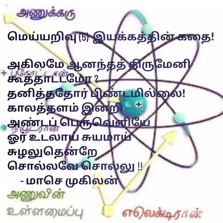 Quote by மாசெ முகிலன் - மெய்யறிவு (5)  இயக்கத்தின் கதை!

அகிலமே ஆனந்தத் திருமேனி
கூத்தாட்டமோ ?
தனித்ததோர் பிண்டமில்லை!
காலத்தளம் இன்றி 
அண்டப் பெருவெளியே
ஓர் உடலாய் சுயமாய்
சுழலுதென்றே
சொல்லவே சொல்லு !!
      - மாசெ முகிலன் - Made using Quotes Creator App, Post Maker App