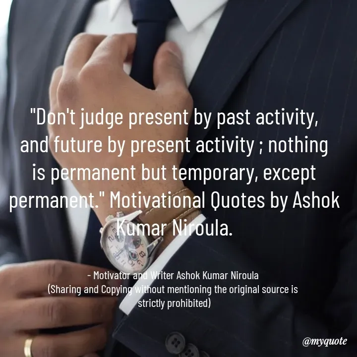 Quote by Ashok Kumar Niroula Official - "Don't judge present by past activity, and future by present activity ; nothing is permanent but temporary, except permanent." Motivational Quotes by Ashok Kumar Niroula.


- Motivator and Writer Ashok Kumar Niroula 
(Sharing and Copying without mentioning the original source is 
strictly prohibited) - Made using Quotes Creator App, Post Maker App