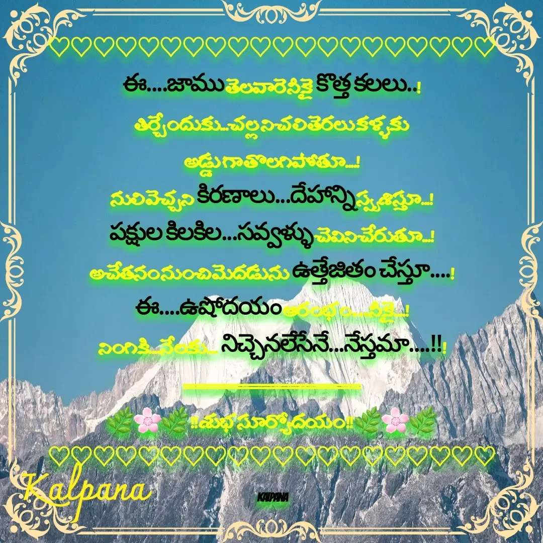 Quote by Kalpana - 
♡♡♡♡♡♡♡♡♡♡♡♡♡♡♡♡♡♡♡♡
ఈ....జాము తెలవారె నీకై కొత్త కలలు..!
తిర్చేందుకు...చల్ల ని చలి తెరలు కళ్ళకు 
అడ్డు గా తొలగిపోతూ....!
నులి వెచ్చని కిరణాలు...దేహాన్ని స్పృశిస్తూ...!
పక్షుల కిలకిల...సవ్వళ్ళు చెవిని చేరుతూ...!
అచేతనం నుంచి మెదడును ఉత్తేజితం చేస్తూ....!
ఈ....ఉషోదయం ఆరంభం…నీకై....!
నింగికి....నేలకు.... నిచ్చెనలేసేనే...నేస్తమా....!!!
==========================
🌿🌸🌿 !! శుభ సూర్యోదయం !! 🌿🌸🌿
♡♡♡♡♡♡♡♡♡♡♡♡♡♡♡♡♡♡♡♡

 Kalpana  - Made using Quotes Creator App, Post Maker App
