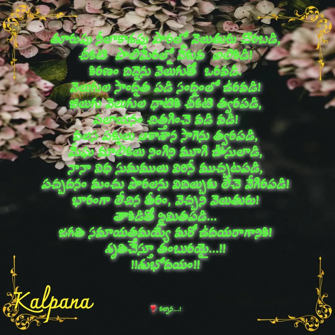 Quote by Kalpana - తూరుపు నీలాకాశపు పొరల్లో వెలుతురు చొరబడి,
చీకటి  పొలిమేరల్లో వేకువ  అలికిడి!
కిరణం దిద్దెను వెలుగుతో  ఒరవడి.
వెలుగుల సాంద్రత పడి సంద్రంలో ఉరవడి!
జిలుగు వెలుగుల ధాటికి చీకటి త్వరపడి,
పలాయనం చిత్తగించె వడి వడి!
వలస పక్షులు ఆకాశాన సాగెను త్వరపడి,
మేఘ మాలికలు నింగిని మూగి ఊసులాడి,
నానా విధ సుమములు విరిసే ముచ్చటపడి,
పచ్చదనం మంచు పొరలను విదిల్చుకు లేచె వేగిరపడి!
భారంగా లేచిన తీరం, వెచ్చని వెలుతురు!
తాకిడితో స్థిమితపడి...
జగతి సమాయత్తమయ్యే మరో ఉదయరాగానికి!
శృతిచేస్తూ తంబురయై...!!
!!శుభోదయం!!



❣ కల్పన....! - Made using Quotes Creator App, Post Maker App