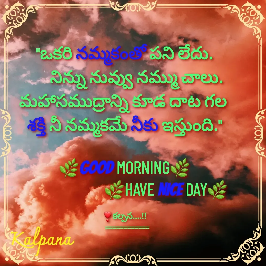 Quote by Kalpana - "ఒకరి నమ్మకంతో పని లేదు.
       నిన్ను నువ్వు నమ్ము చాలు.
మహాసముద్రాన్ని కూడ దాట గల 
శక్తి నీ నమ్మకమే నీకు ఇస్తుంది."

🌿GOOD MORNING🌿
                        🌿HAVE NICE DAY🌿

❣కల్పన....!!
   ============ - Made using Quotes Creator App, Post Maker App
