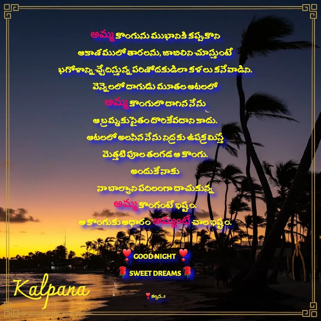 Quote by Kalpana - అమ్మ కొంగును ముఖానికి కప్పుకొని
ఆకాశములో తారలను, జాబిలిని చూస్తుంటే
ఖగోళాన్ని చ్చేదిస్తున్న పరిశోదకుడిలా కళలు కనేవాడిని.
వెన్నెలలో దాగుడు మూతల ఆటలలో
అమ్మ కొంగులొ దాగిన నేను
ఆ బ్రమ్మకు సైతం దొరికేవదాని కాదు.
ఆటలలో అలసిన నేను నిద్రకు ఉపక్రమిస్తే
మెత్తటి పూల తలగడ ఆ కొంగు.
అందుకే నాకు
నా బాల్యాని పదిలంగా దాచుకున్న
అమ్మ కొంగంటే ఇష్టం.
ఆ కొంగుకు ఆధారం అమ్మంటే చాల ఇష్టం.

❣GOOD NIGHT ❣
🌹SWEET DREAMS🌹


❣కల్పన...!! - Made using Quotes Creator App, Post Maker App