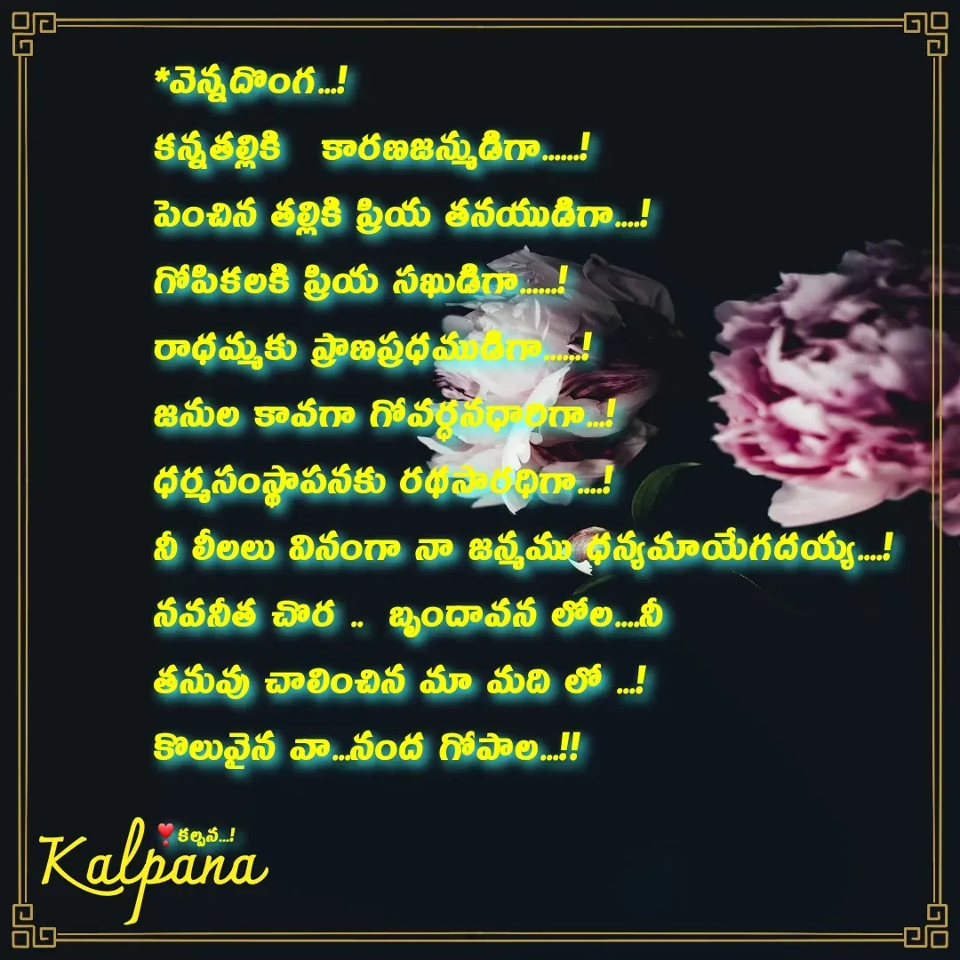 Quote by Kalpana - *వెన్నదొంగ...!
కన్నతల్లికి   కారణజన్ముడిగా......!
పెంచిన తల్లికి ప్రియ తనయుడిగా....!
గోపికలకి ప్రియ సఖుడిగా......!
రాధమ్మకు ప్రాణప్రధముడిగా......!
జనుల కావగా గోవర్ధనధారిగా...!
ధర్మసంస్థాపనకు రథసారధిగా....!
నీ లీలలు వినంగా నా జన్మము ధన్యమాయేగదయ్య....!
నవనీత చొర ..  బృందావన లోల....నీ 
తనువు చాలించిన మా మది లో ...!
కొలువైన వా...నంద గోపాల...!!

❣కల్పన...! - Made using Quotes Creator App, Post Maker App