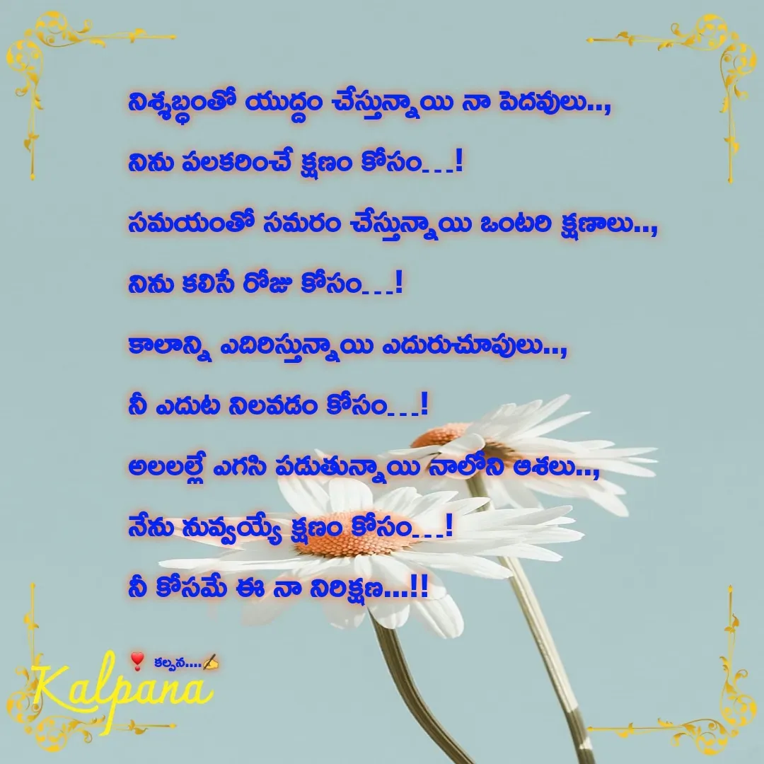 Quote by Kalpana - నిశ్శబ్ధంతో యుద్దం చేస్తున్నాయి నా పెదవులు..,
నిను పలకరించే క్షణం కోసం…!
సమయంతో సమరం చేస్తున్నాయి ఒంటరి క్షణాలు..,
నిను కలిసే రోజు కోసం…!
కాలాన్ని ఎదిరిస్తున్నాయి ఎదురుచూపులు..,
నీ ఎదుట నిలవడం కోసం…!
అలలల్లే ఎగసి పడుతున్నాయి నాలోని ఆశలు..,
నేను నువ్వయ్యే క్షణం కోసం…!
నీ కోసమే ఈ నా నిరిక్షణ...!!

❣  కల్పన....✍ - Made using Quotes Creator App, Post Maker App
