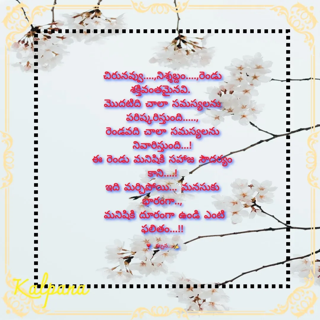 Quote by Kalpana - చిరునవ్వు....,నిశ్శబ్దం....,రెండు శక్తివంతమైనవి. 
మొదటిది చాలా సమస్యలను పరిష్కరిస్తుంది.....,
రెండవది చాలా సమస్యలను నివారిస్తుంది...!
ఈ రెండు మనిషికి సహౕజ సౌదర్యం కాని....!
ఇది మర్చిపోయి... మనసుకు భారంగా..,
 మనిషికి దూరంగా ఉండి ఎంటి ఫలితం...!!

❣  కల్పన....✍ - Made using Quotes Creator App, Post Maker App