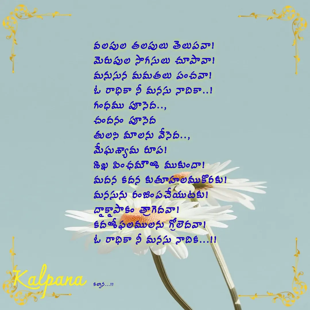 Quote by Kalpana - వలపుల తలపులు తెలుపవా!
మెరుపుల సొగసులు చూపావా! 
మనుసున మమతలు పంచవా!
ఓ రాధికా నీ మనసు నాదికా..!
గంధము పూసెద..,
చందనం పూసెద 
తులసి మాలను వేసెద.., 
మేఘశ్యామ రూప!
శిఖ పింఛమౌళి ముకుందా!
మదన కదన కుతూహలముకొరకు!
మనసును రంజింపచేయుటకు! 
ద్రాక్షాపాకం త్రాగెదవా!
కదళీఫలములను గ్రోలెదవా!
ఓ రాధికా నీ మనసు నాదిక...!!



కల్పన...!! - Made using Quotes Creator App, Post Maker App