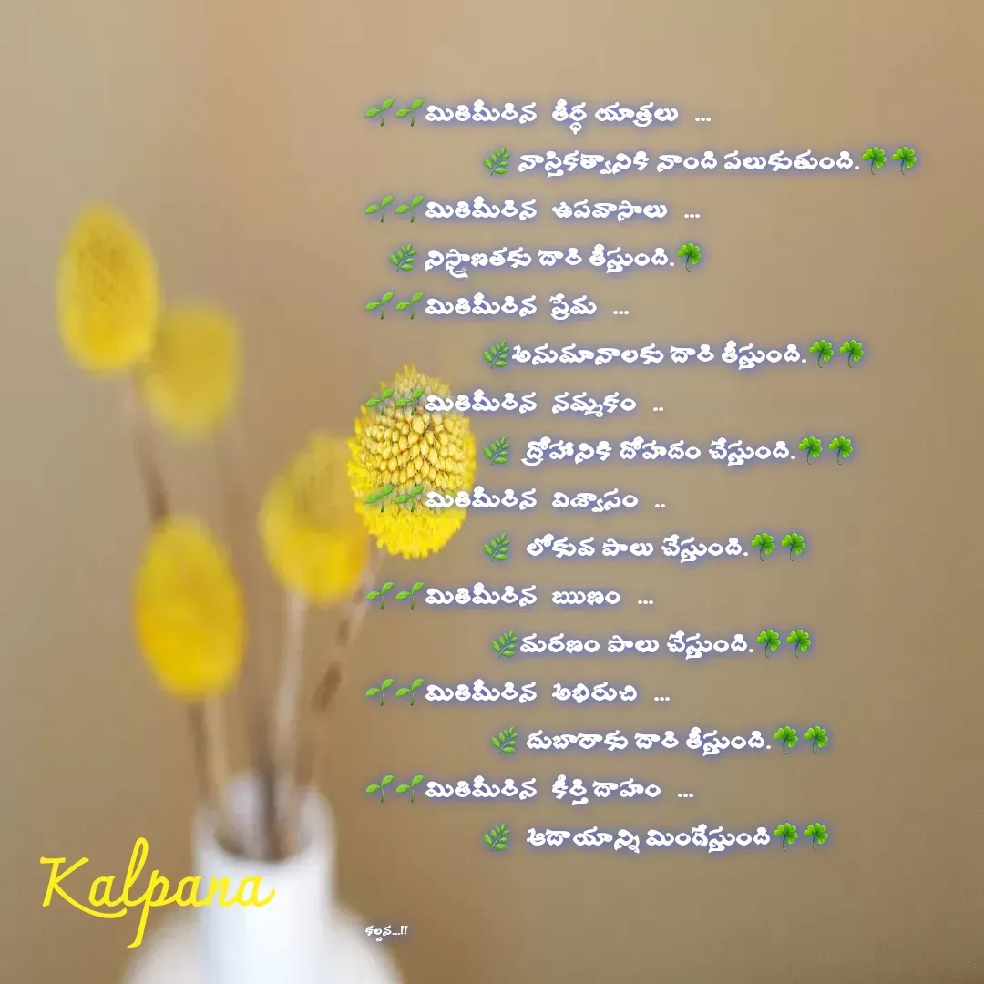 Quote by Kalpana - 
🌱🌱మితిమీరిన  తీర్ధ యాత్రలు  ...
                🌿 నాస్తికత్వానికి నాంది పలుకుతుంది.☘☘
🌱🌱మితిమీరిన  ఉపవాసాలు  ...
   🌿 నిస్త్రాణతకు దారి తీస్తుంది.☘
🌱🌱మితిమీరిన  ప్రేమ  ...
                🌿అనుమానాలకు దారి తీస్తుంది.☘☘
🌱🌱మితిమీరిన  నమ్మకం  ..
                🌿  ద్రోహానికి దోహదం చేస్తుంది.☘☘
🌱🌱మితిమీరిన  విశ్వాసం  ..
                🌿  లోకువ పాలు చేస్తుంది.☘☘
🌱🌱మితిమీరిన  ఋణం  ...
                 🌿మరణం పాలు చేస్తుంది.☘☘
🌱🌱మితిమీరిన  అభిరుచి  ...
                 🌿 దుబారాకు దారి తీస్తుంది.☘☘
🌱🌱మితిమీరిన  కీర్తి దాహం  ...
                🌿  ఆదాయాన్ని మింగేస్తుంది☘☘


కల్పన...!! - Made using Quotes Creator App, Post Maker App