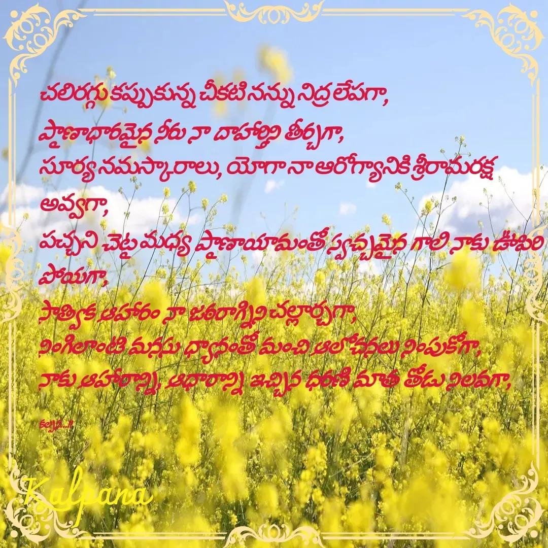 Quote by Kalpana - చలిరగ్గు కప్పుకున్న చీకటి నన్ను నిద్ర లేపగా,
ప్రాణాధారమైన నీరు నా దాహార్తిని తీర్చగా,
సూర్య నమస్కారాలు, యోగా నా ఆరోగ్యానికి శ్రీరామరక్ష అవ్వగా,
పచ్చని చెట్ల మధ్య ప్రాణాయామంతో స్వచ్చమైన గాలి నాకు ఊపిరి పోయగా,
సాత్విక ఆహారం నా జఠరాగ్నిని చల్లార్చగా,
నింగిలాంటి మనసు ధ్యానంతో మంచి ఆలోచనలు నింపుకోగా,
నాకు ఆహారాన్ని, ఆధారాన్ని ఇచ్చిన ధరణి మాత తోడు నిలవగా,

కల్పన...!! - Made using Quotes Creator App, Post Maker App
