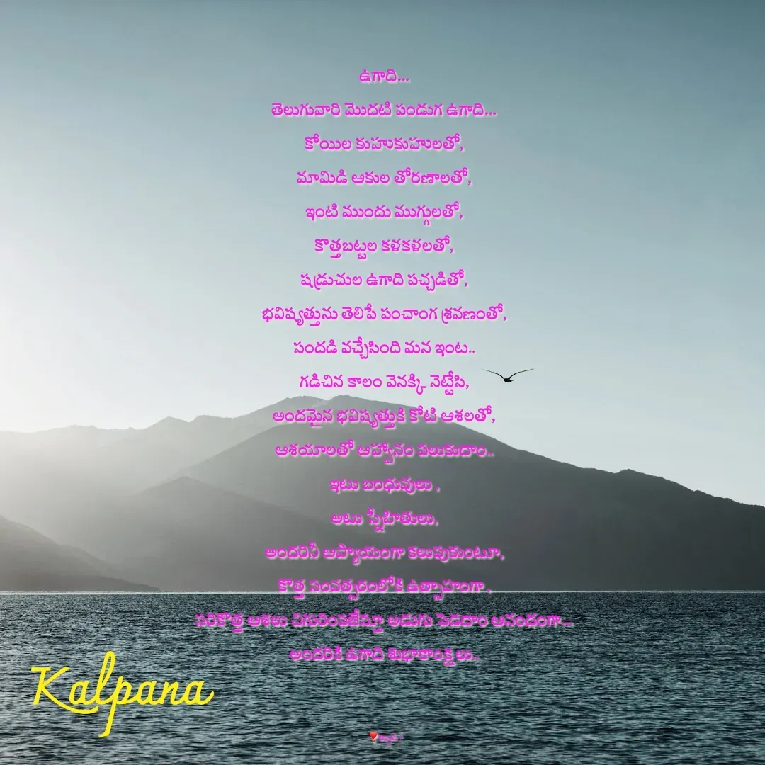 Quote by Kalpana - ఉగాది…
తెలుగువారి మొదటి పండుగ ఉగాది…
కోయిల కుహుకుహులతో,
మామిడి ఆకుల తోరణాలతో,
ఇంటి ముందు ముగ్గులతో,
కొత్తబట్టల కళకళలతో,
షడ్రుచుల ఉగాది పచ్చడితో,
భవిష్యత్తును తెలిపే పంచాంగ శ్రవణంతో,
సందడి వచ్చేసింది మన ఇంట..
గడిచిన కాలం వెనక్కి నెట్టేసి,
అందమైన భవిష్యత్తుకి కోటి ఆశలతో,
ఆశయాలతో ఆహ్వానం పలుకుదాం..
ఇటు బంధువులు ,
అటు స్నేహితులు,
అందరినీ ఆప్యాయంగా కలుపుకుంటూ,
కొత్త సంవత్సరంలోకి ఉత్సాహంగా ,
సరికొత్త ఆశలు చిగురింపజేస్తూ అడుగు పెడదాం ఆనందంగా…
అందరికి ఉగాది శుభాకాంక్షలు..



 ❣కల్పన...! - Made using Quotes Creator App, Post Maker App