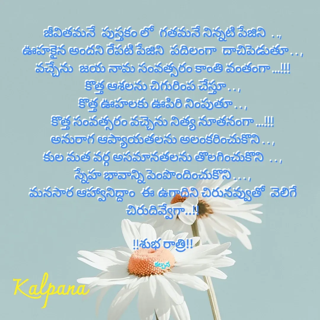 Quote by Kalpana - జీవితమనే  పుస్తకం లో  గతమనే నిన్నటి పేజిని  . .,
ఊహకైన అందని రేపటి పేజిని  పదిలంగా  దాచిపెడుతూ . . ,
వచ్చేను  జయ నామ సంవత్సరం కాంతి వంతంగా …!!!
కొత్త ఆశలను చిగురింప చేస్తూ . . ,
కొత్త ఊహలకు ఊపిరి నింపుతూ . . ,
కొత్త సంవత్సరం వచ్చెను నిత్య నూతనంగా …!!!
అనురాగ ఆప్యాయతలను అలంకరించుకొని . . ,
కుల మత వర్గ అసమానతలను తొలగించుకొని  . . ,
స్నేహ భావాన్ని పెంపొందించుకొని . . . ,
మనసార ఆహ్వానిద్దాం  ఈ ఉగాదిని చిరునవ్వుతో  వెలిగే చిరుదివ్వేగా..!!

!!శుభ రాత్రి!!

కల్పన  - Made using Quotes Creator App, Post Maker App