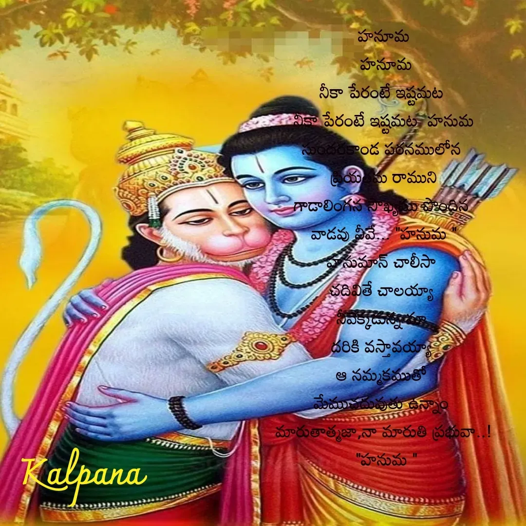 Quote by Kalpana - హనూమ
 హనూమ
నీకా పేరంటే ఇష్టమట 
నీకా పేరంటే ఇష్టమట  హనుమ
సుందరకాండ పఠనములోన 
ప్రియతమ రాముని
గాడాలింగన సౌఖ్యము పొందిన 
వాడవు నీవే... "హనుమ "
హనుమాన్ చాలీసా 
చదివితే చాలయ్యా 
నీవెక్కడున్న మా 
దరికి వస్తావయ్యా 
ఆ నమ్మకముతో 
మేముచదువుతు ఉన్నాం 
మారుతాత్మజా,నా మారుతి ప్రభువా..!
 "హనుమ "





కల్పన  - Made using Quotes Creator App, Post Maker App