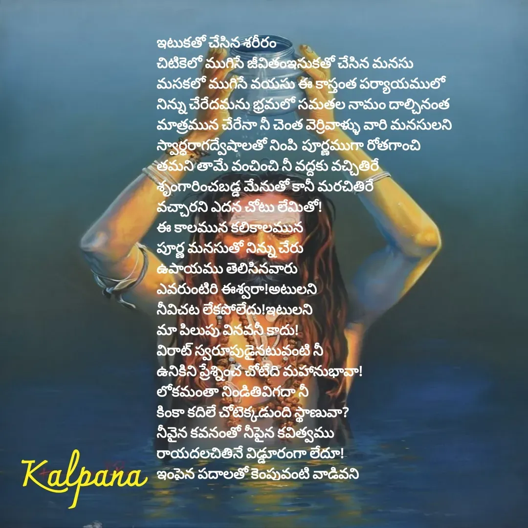 Quote by Kalpana - 


ఇటుకతో చేసిన శరీరం
చిటికెలో ముగిసే జీవితంఇసుకతో చేసిన మనసు
మసకలో ముగిసే వయసు ఈ కాస్తంత పర్యాయములో
నిన్ను చేరేదమను భ్రమలో సమతల నామం దాల్చినంత
మాత్రమున చేరేనా నీ చెంత వెర్రివాళ్ళు వారి మనసులని 
స్వార్ధరాగద్వేషాలతో నింపి పూర్ణముగా రోతగాంచి
తమని తామే వంచించి నీ వద్దకు వచ్చితిరే 
శృంగారించబడ్డ మేనుతో కానీ మరచితిరే 
వచ్చారని ఎదన చోటు లేమితో!
ఈ కాలమున కలికాలమున
పూర్ణ మనసుతో నిన్ను చేరు
ఉపాయము తెలిసినవారు
ఎవరుంటిరి ఈశ్వరా!అటులని
నీవిచట లేకపోలేదు!ఇటులని
మా పిలుపు వినవనీ కాదు!
విరాట్ స్వరూపుడైనటువంటి నీ
ఉనికిని ప్రేశ్నించ చోటేది మహానుభావా!
లోకమంతా నిండితివిగదా నీ
కింకా కదిలే చోటెక్కడుంది స్థాణువా?
నీవైన కవనంతో నీపైన కవిత్వము
రాయదలచితినే విడ్డూరంగా లేదూ!
ఇంపైన పదాలతో కెంపువంటి వాడివని
కెంపుని సృష్టించిన నిన్నా కెంపుతో పోల్చితిని
తెంపైన కవిని క్షమించవూ?

 - Made using Quotes Creator App, Post Maker App