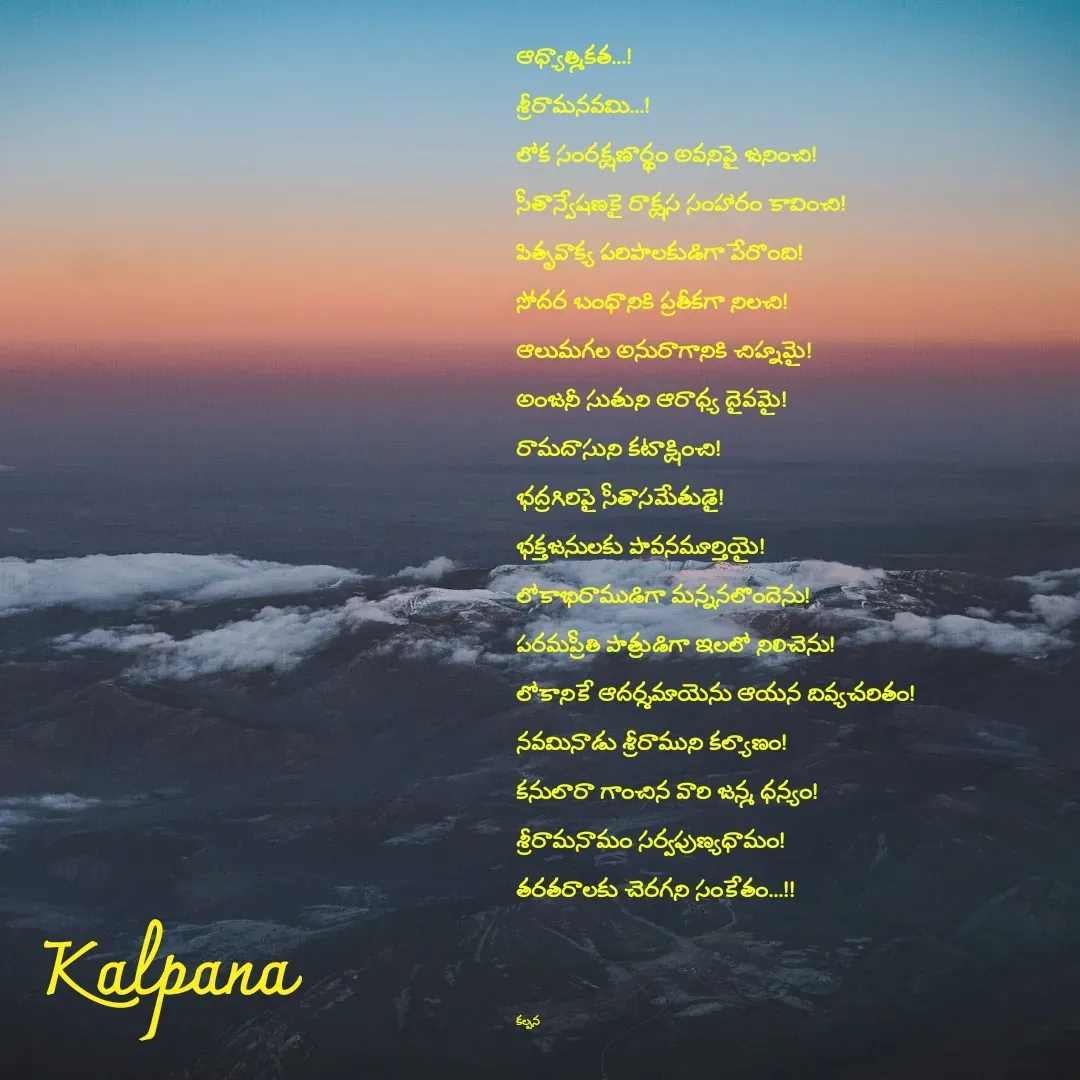 Quote by Kalpana - ఆధ్యాత్మికత...!   
శ్రీరామనవమి...!
లోక సంరక్షణార్థం అవనిపై జనించి!
సీతాన్వేషణకై రాక్షస సంహారం కావించి!
పితృవాక్య పరిపాలకుడిగా పేరొంది!
సోదర బంధానికి ప్రతీకగా నిలచి!
ఆలుమగల అనురాగానికి చిహ్నమై!
అంజనీ సుతుని ఆరాధ్య దైవమై!
రామదాసుని కటాక్షించి!
భద్రగిరిపై సీతాసమేతుడై!
భక్తజనులకు పావనమూర్తియై!
లోకాభిరాముడిగా మన్ననలొందెను!
పరమప్రీతి పాత్రుడిగా ఇలలో నిలిచెను!
లోకానికే ఆదర్శమాయెను ఆయన దివ్యచరితం!
నవమినాడు శ్రీరాముని కల్యాణం!
కనులారా గాంచిన వారి జన్మ ధన్యం!
శ్రీరామనామం సర్వపుణ్యధామం!
తరతరాలకు చెరగని సంకేతం...!!



కల్పన  - Made using Quotes Creator App, Post Maker App