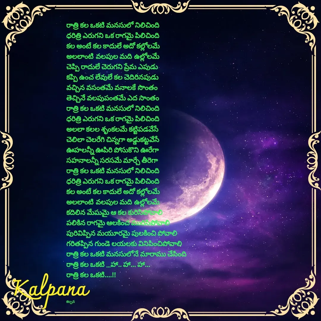 Quote by Kalpana - రాత్రి కల ఒకటి మనసులో నిలిచింది
ధరిత్రి ఎరుగని ఒక రాగమై పిలిచింది
కల అంటే కల కాదులే అదో కల్లోలమే
అలలాంటి వలపుల మది ఉల్లోలమే
చెప్పి రాదులే చెరుగని ప్రేమ ఎపుడు
కప్పి ఉంచ లేవులే కల చెదిరినపుడు
వచ్చిన వసంతమే వనాలకే సొంతం
తెచ్చినే వలపుపంతమే ఎద సాంతం
రాత్రి కల ఒకటి మనసులో నిలిచింది
ధరిత్రి ఎరుగని ఒక రాగమై పిలిచింది
అలలా కలల శృంకలమే కట్టిపడవేసే
చెలిలా చెలరేగి చిన్నగా అడ్డుకట్టవేసే
ఊహలన్నీ ఊపిరి పోసుకొని ఊరేగా
సహనాలన్నీ సరసమే మార్చే తీరెగా
రాత్రి కల ఒకటి మనసులో నిలిచింది
ధరిత్రి ఎరుగని ఒక రాగమై పిలిచింది
కల అంటే కల కాదులే అదో కల్లోలమే
అలలాంటి వలపుల మది ఉల్లోలమే
కదిలిన మేఘమై ఆ కల కురిసిపోవాలి
పలికిన రాగమై ఆలకించ మురిసిపోవాలి
పురివిప్పిన మయూరమై పులకించి పోవాలి
గరితప్పిన గుండె లయలకు వినిపించిపోవాలి
రాత్రి కల ఒకటి మనసులోనే మారాము చేసింది
రాత్రి కల ఒకటి ...హా.. హా... హా...
రాత్రి కల ఒకటి....!!



కల్పన  - Made using Quotes Creator App, Post Maker App