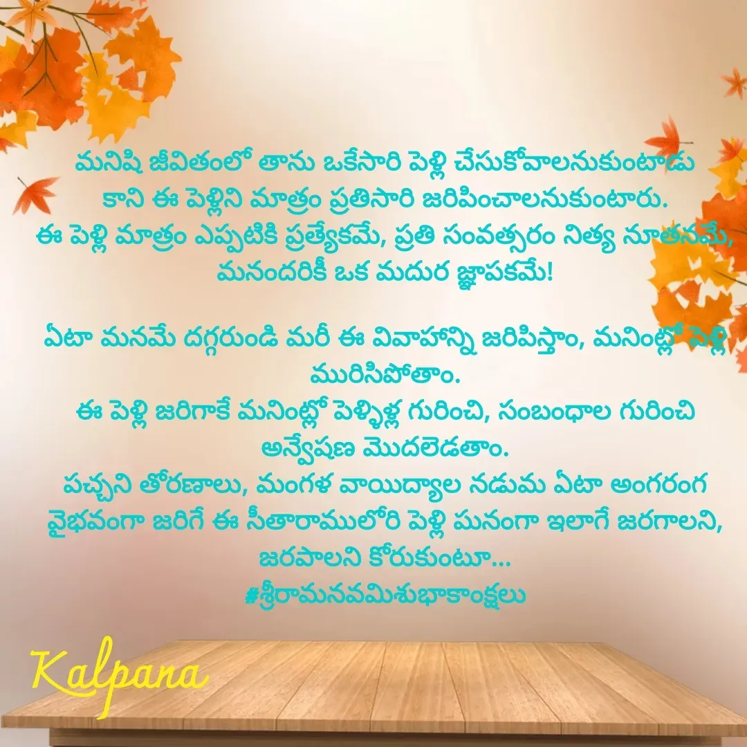 Quote by Kalpana - మనిషి జీవితంలో తాను ఒకేసారి పెళ్లి చేసుకోవాలనుకుంటాడు
కాని ఈ పెళ్లిని మాత్రం ప్రతిసారి జరిపించాలనుకుంటారు.
ఈ పెళ్లి మాత్రం ఎప్పటికి ప్రత్యేకమే, ప్రతి సంవత్సరం నిత్య నూతనమే,
మనందరికీ ఒక మదుర జ్ఞాపకమే!

ఏటా మనమే దగ్గరుండి మరీ ఈ వివాహాన్ని జరిపిస్తాం, మనింట్లో పెళ్లి మురిసిపోతాం.
ఈ పెళ్లి జరిగాకే మనింట్లో పెళ్ళిళ్ల గురించి, సంబంధాల గురించి అన్వేషణ మొదలెడతాం.
పచ్చని తోరణాలు, మంగళ వాయిద్యాల నడుమ ఏటా అంగరంగ వైభవంగా జరిగే ఈ సీతారాములోరి పెళ్లి ఘనంగా ఇలాగే జరగాలని, జరపాలని కోరుకుంటూ...
#శ్రీరామనవమిశుభాకాంక్షలు - Made using Quotes Creator App, Post Maker App