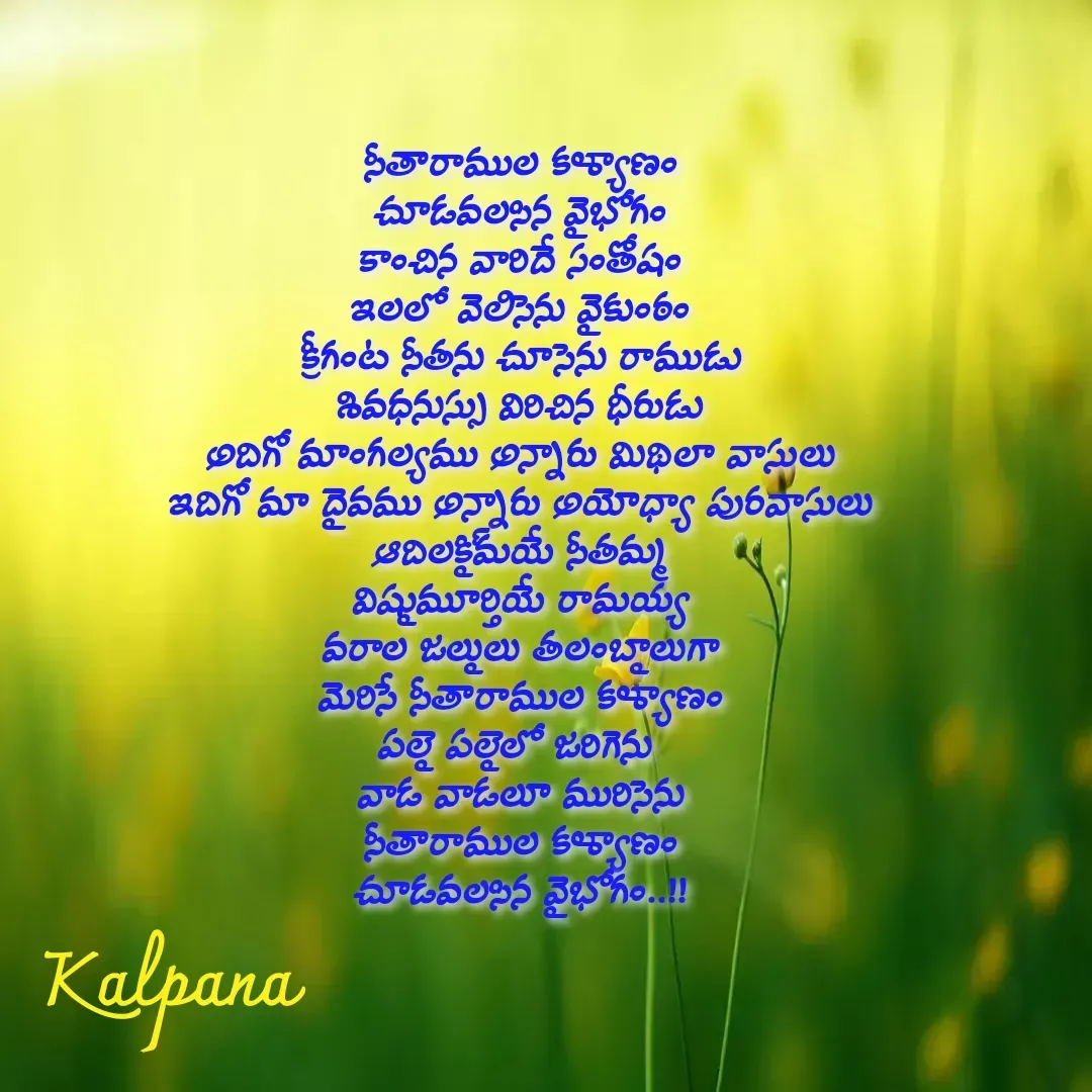 Quote by Kalpana - సీతారాముల కళ్యాణం
చూడవలసిన వైభోగం
కాంచిన వారిదే సంతోషం
ఇలలో వెలిసెను వైకుంఠం
క్రీగంట సీతను చూసెను రాముడు
శివధనుస్సు విరిచిన ధీరుడు
అదిగో మాంగల్యము అన్నారు మిథిలా వాసులు
ఇదిగో మా దైవము అన్నారు అయోధ్యా పురవాసులు
ఆదిలక్ష్మియే సీతమ్మ
విష్ణుమూర్తియే రామయ్య
వరాల జల్లులు తలంబ్రాలుగా
మెరిసే సీతారాముల కళ్యాణం
పల్లె పల్లెలో జరిగెను 
వాడ వాడలూ మురిసెను
సీతారాముల కళ్యాణం
చూడవలసిన వైభోగం..!!

 - Made using Quotes Creator App, Post Maker App